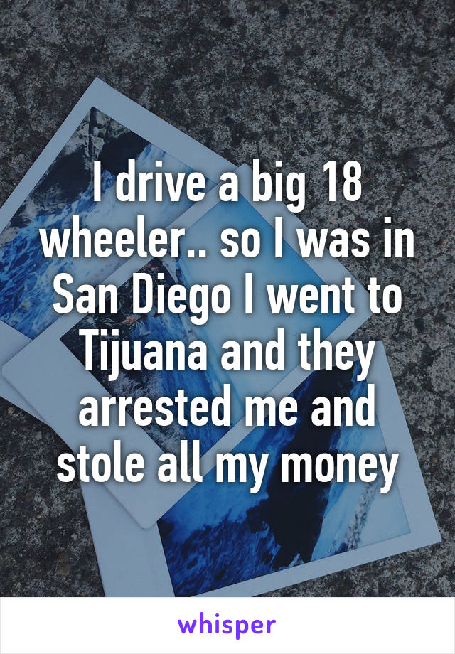 I drive a big 18 wheeler.. so I was in San Diego I went to Tijuana and they arrested me and stole all my money