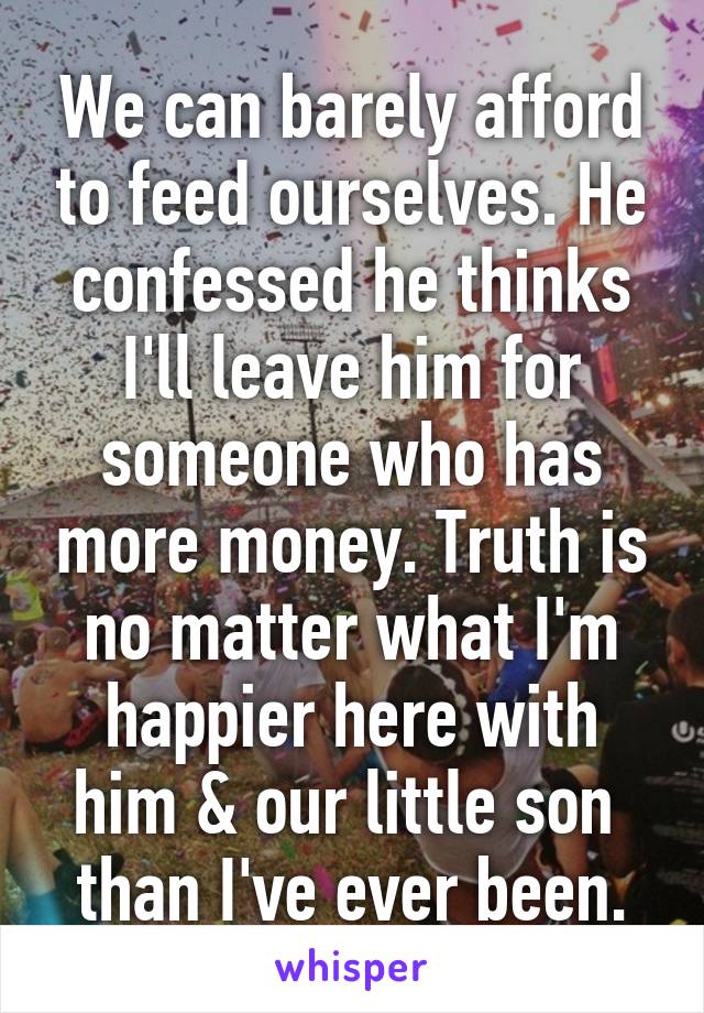 We can barely afford to feed ourselves. He confessed he thinks I'll leave him for someone who has more money. Truth is no matter what I'm happier here with him & our little son  than I've ever been.