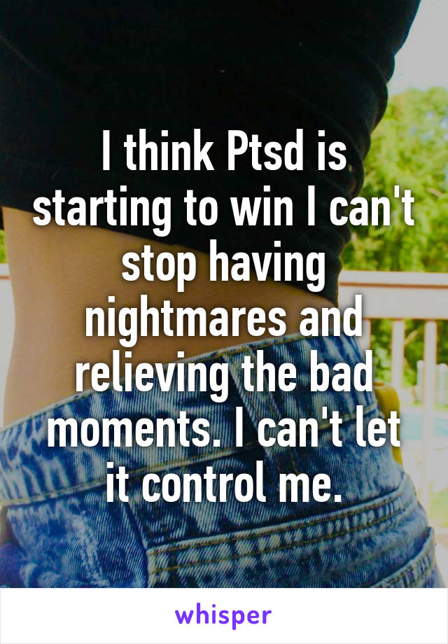 I think Ptsd is starting to win I can't stop having nightmares and relieving the bad moments. I can't let it control me.