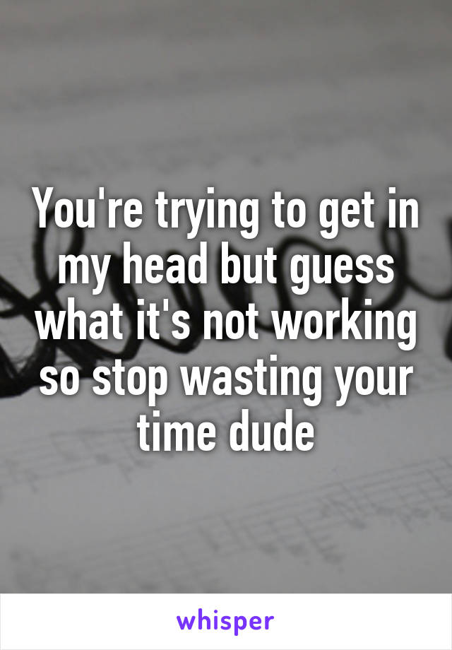 You're trying to get in my head but guess what it's not working so stop wasting your time dude