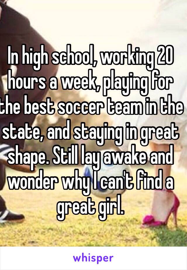 In high school, working 20 hours a week, playing for the best soccer team in the state, and staying in great shape. Still lay awake and wonder why I can't find a great girl. 