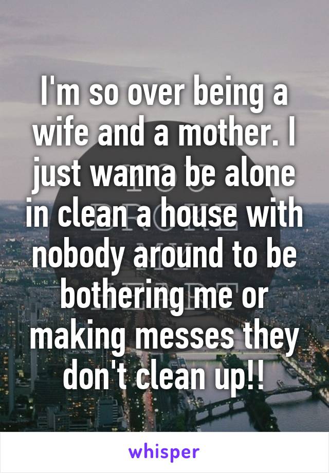 I'm so over being a wife and a mother. I just wanna be alone in clean a house with nobody around to be bothering me or making messes they don't clean up!!