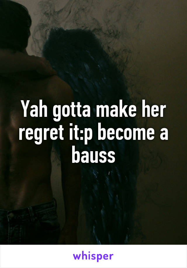 Yah gotta make her regret it:p become a bauss