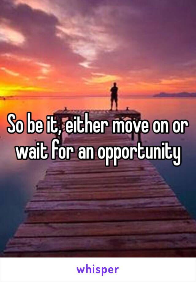 So be it, either move on or wait for an opportunity 