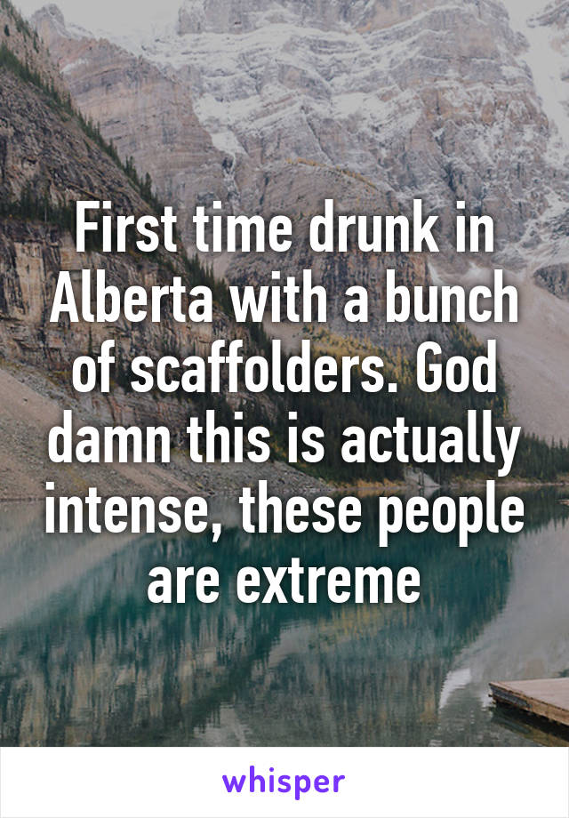 First time drunk in Alberta with a bunch of scaffolders. God damn this is actually intense, these people are extreme