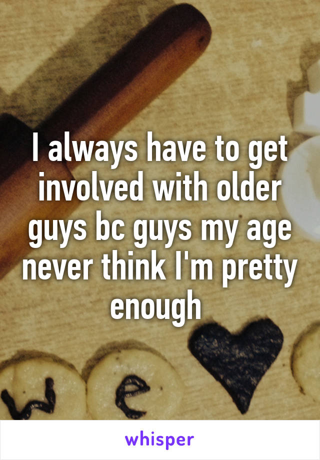 I always have to get involved with older guys bc guys my age never think I'm pretty enough 