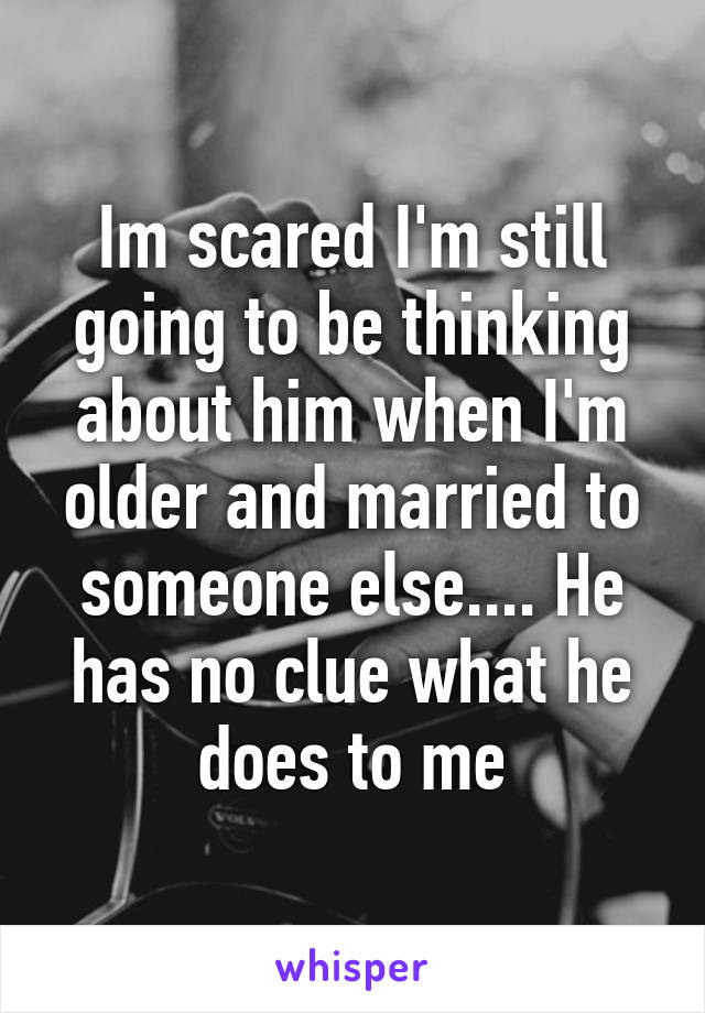 Im scared I'm still going to be thinking about him when I'm older and married to someone else.... He has no clue what he does to me