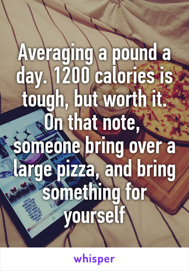 Averaging a pound a day. 1200 calories is tough, but worth it. On that note,  someone bring over a large pizza, and bring something for yourself