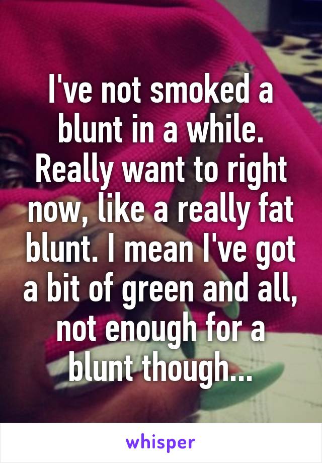 I've not smoked a blunt in a while. Really want to right now, like a really fat blunt. I mean I've got a bit of green and all, not enough for a blunt though...