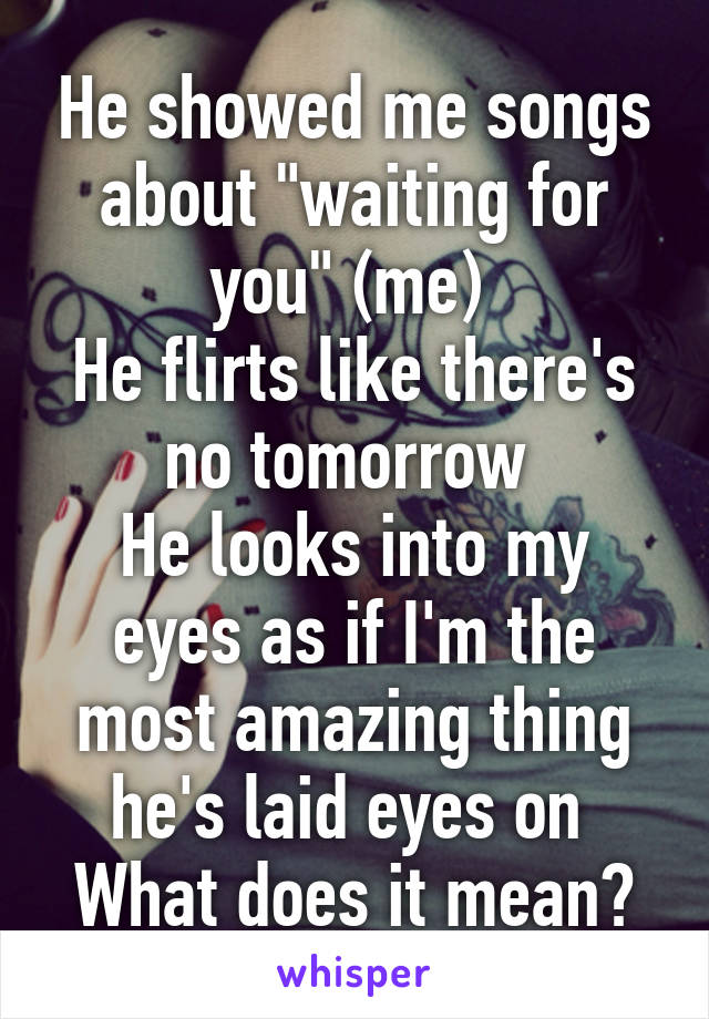 He showed me songs about "waiting for you" (me) 
He flirts like there's no tomorrow 
He looks into my eyes as if I'm the most amazing thing he's laid eyes on 
What does it mean?