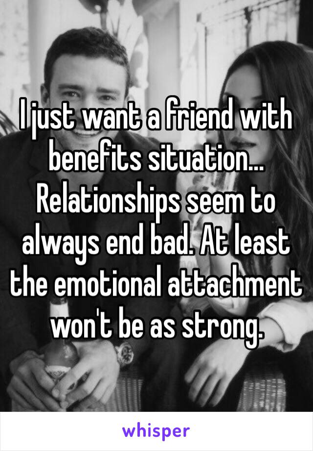 I just want a friend with benefits situation... Relationships seem to always end bad. At least the emotional attachment won't be as strong.