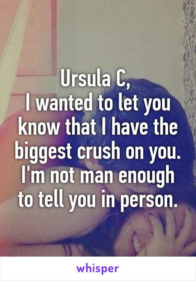 Ursula C, 
I wanted to let you know that I have the biggest crush on you. I'm not man enough to tell you in person.