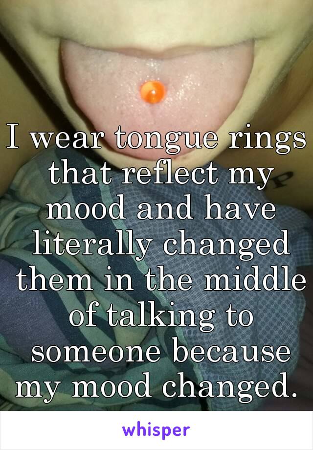 I wear tongue rings that reflect my mood and have literally changed them in the middle of talking to someone because my mood changed. 