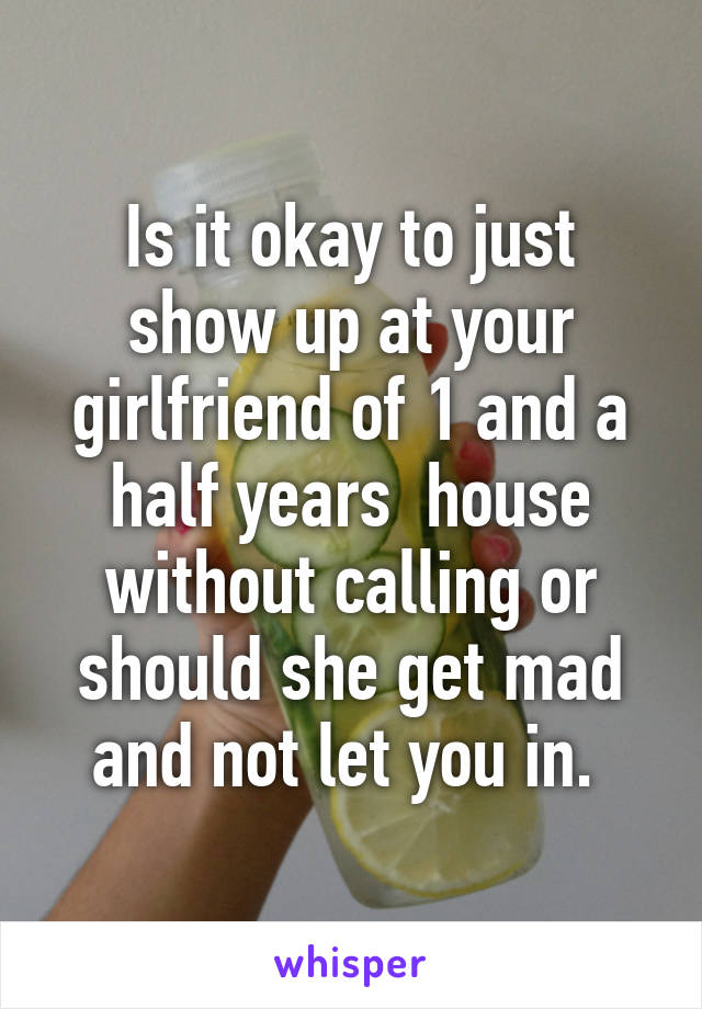 Is it okay to just show up at your girlfriend of 1 and a half years  house without calling or should she get mad and not let you in. 