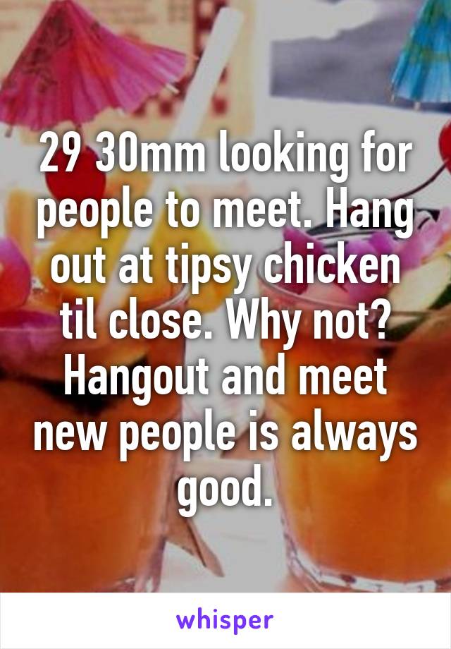 29 30mm looking for people to meet. Hang out at tipsy chicken til close. Why not? Hangout and meet new people is always good.