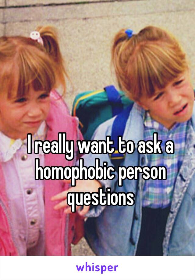 I really want to ask a homophobic person questions 