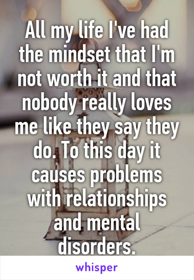 All my life I've had the mindset that I'm not worth it and that nobody really loves me like they say they do. To this day it causes problems with relationships and mental disorders.