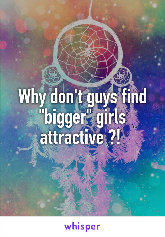 Why don't guys find "bigger" girls attractive ?! 