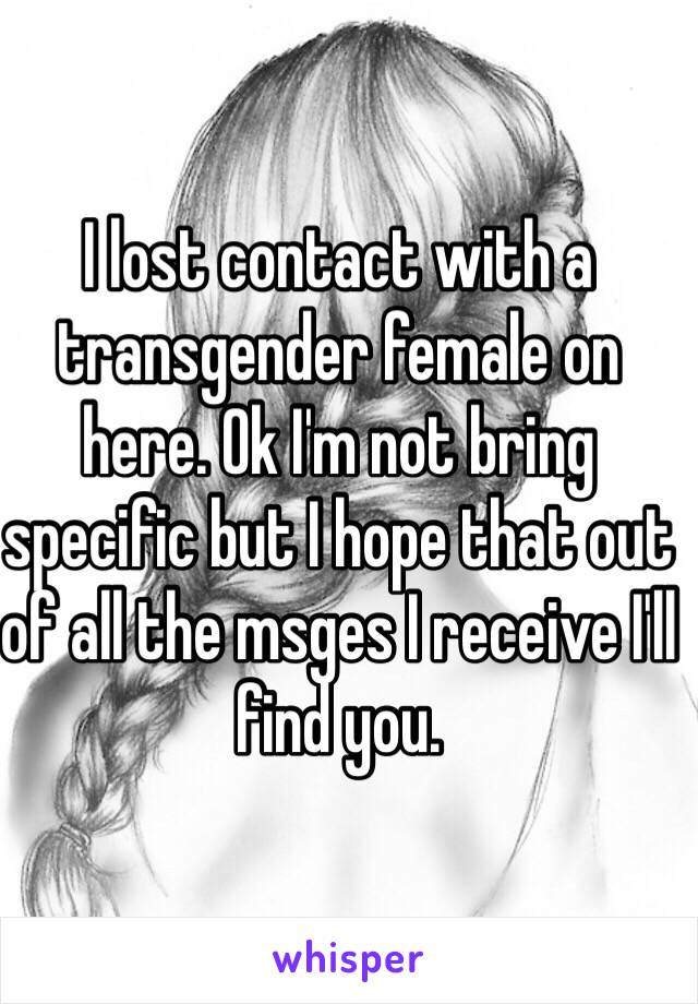 I lost contact with a transgender female on here. Ok I'm not bring specific but I hope that out of all the msges I receive I'll find you.