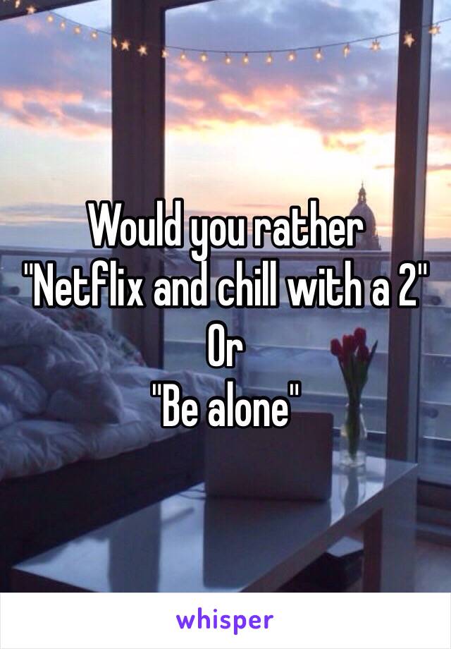 Would you rather 
"Netflix and chill with a 2"
Or 
"Be alone"