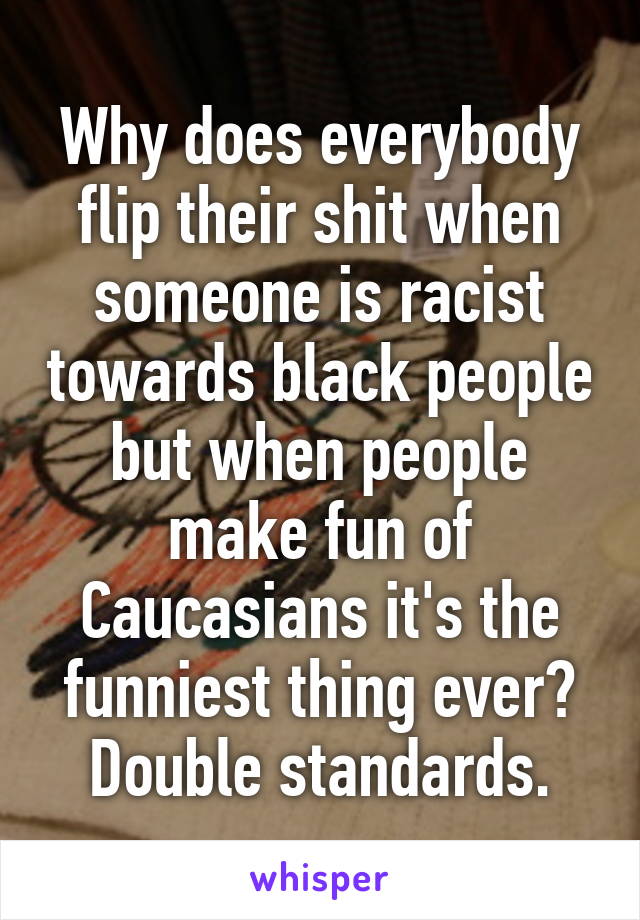 Why does everybody flip their shit when someone is racist towards black people but when people make fun of Caucasians it's the funniest thing ever? Double standards.