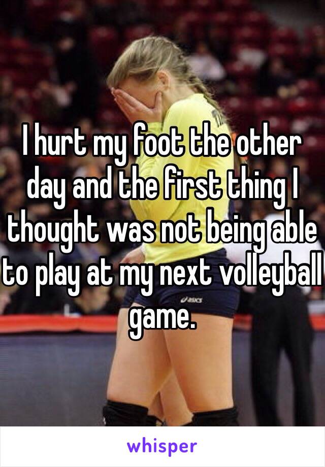 I hurt my foot the other day and the first thing I thought was not being able to play at my next volleyball game.