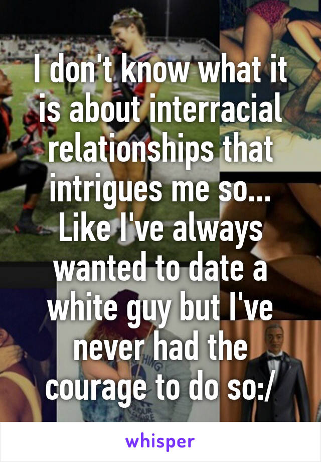 I don't know what it is about interracial relationships that intrigues me so... Like I've always wanted to date a white guy but I've never had the courage to do so:/