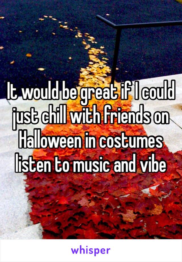 It would be great if I could just chill with friends on Halloween in costumes listen to music and vibe 