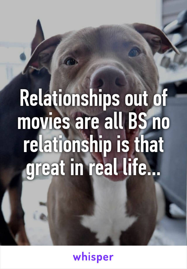 Relationships out of movies are all BS no relationship is that great in real life...