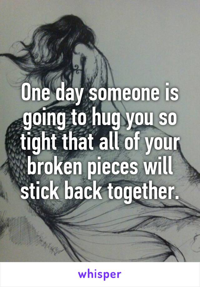 One day someone is going to hug you so tight that all of your broken pieces will stick back together.