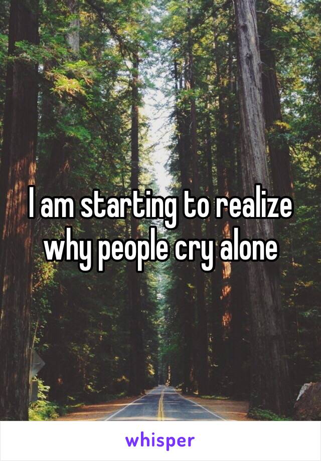 I am starting to realize why people cry alone