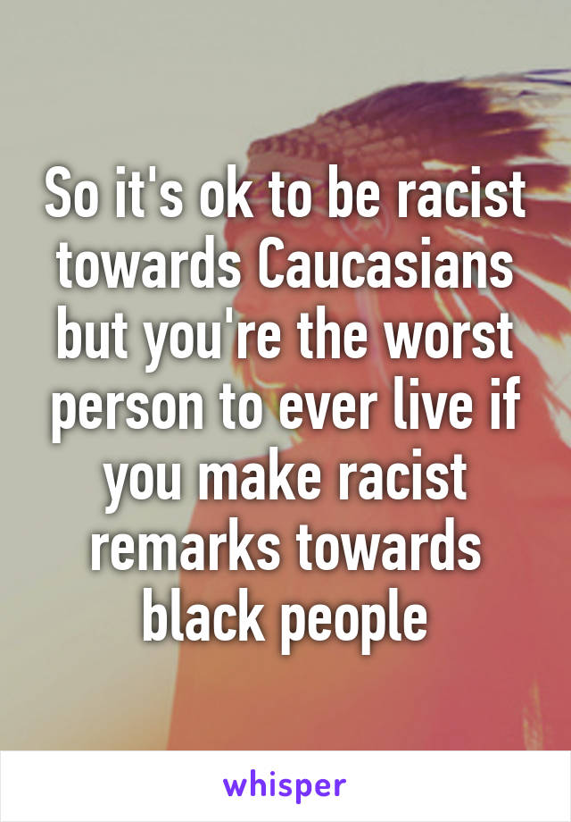 So it's ok to be racist towards Caucasians but you're the worst person to ever live if you make racist remarks towards black people