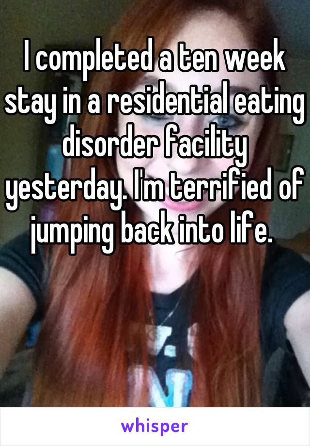 I completed a ten week stay in a residential eating disorder facility yesterday. I'm terrified of jumping back into life. 