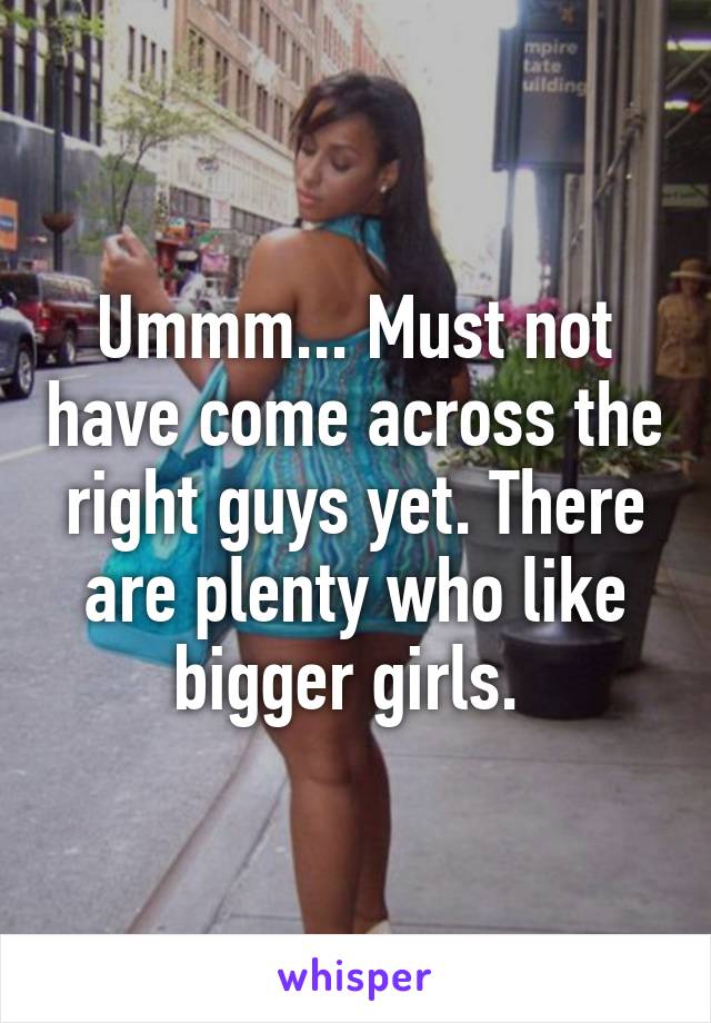 Ummm... Must not have come across the right guys yet. There are plenty who like bigger girls. 