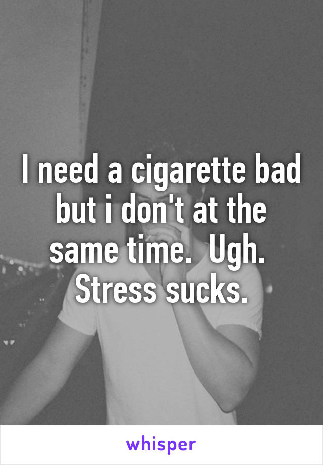 I need a cigarette bad but i don't at the same time.  Ugh.  Stress sucks.