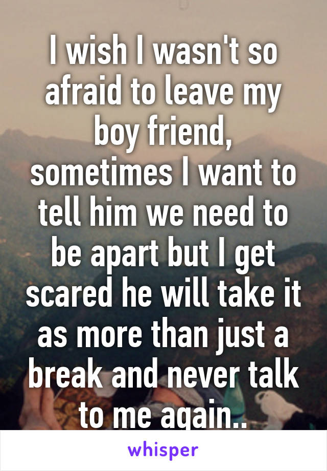 I wish I wasn't so afraid to leave my boy friend, sometimes I want to tell him we need to be apart but I get scared he will take it as more than just a break and never talk to me again..