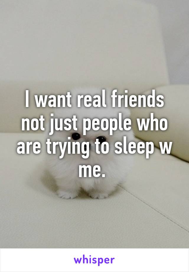 I want real friends not just people who are trying to sleep w me. 