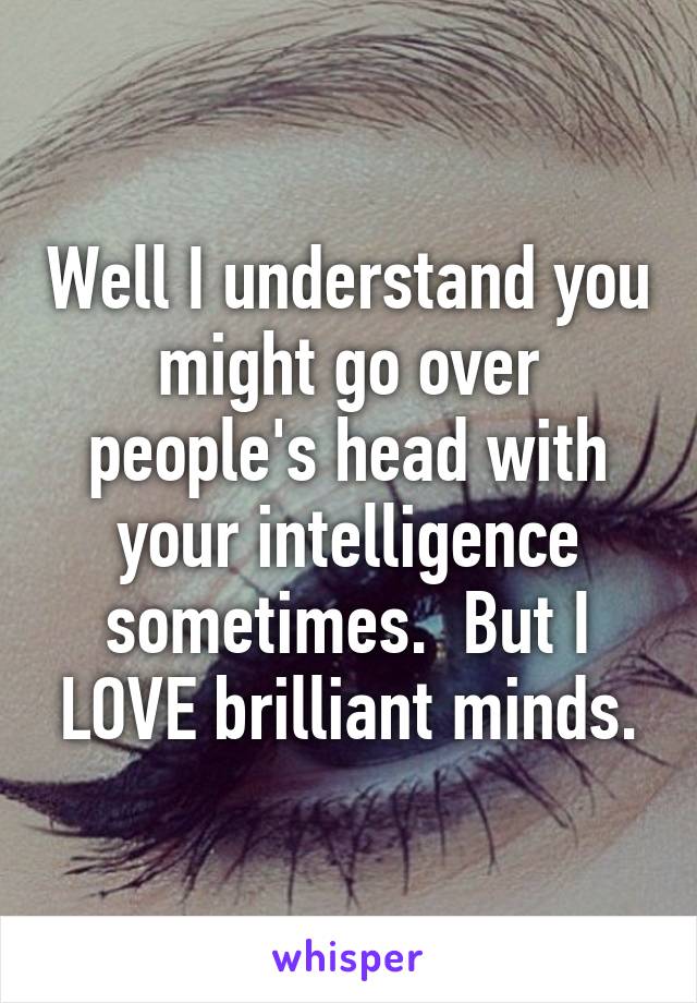 Well I understand you might go over people's head with your intelligence sometimes.  But I LOVE brilliant minds.