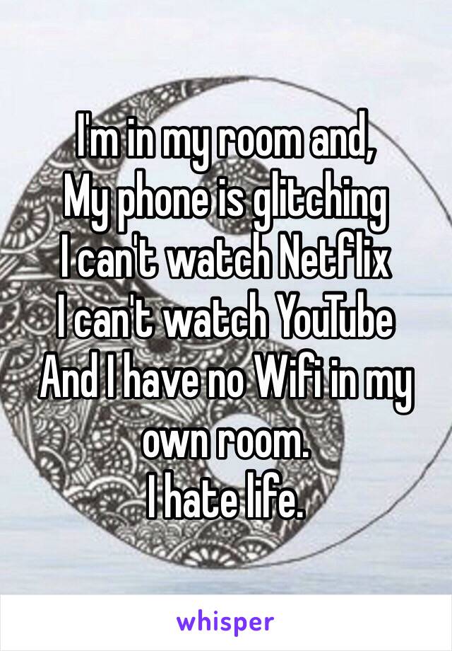 I'm in my room and,
My phone is glitching
I can't watch Netflix
I can't watch YouTube
And I have no Wifi in my own room. 
I hate life.