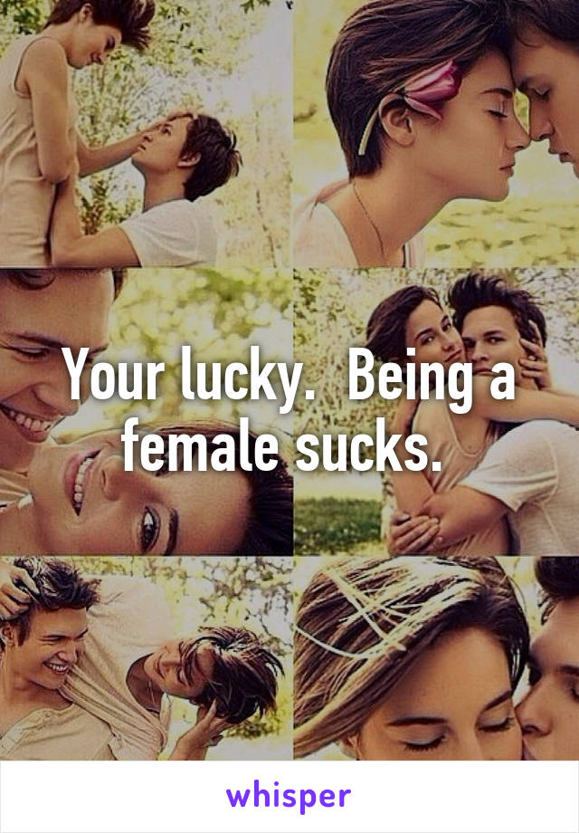 Your lucky.  Being a female sucks. 