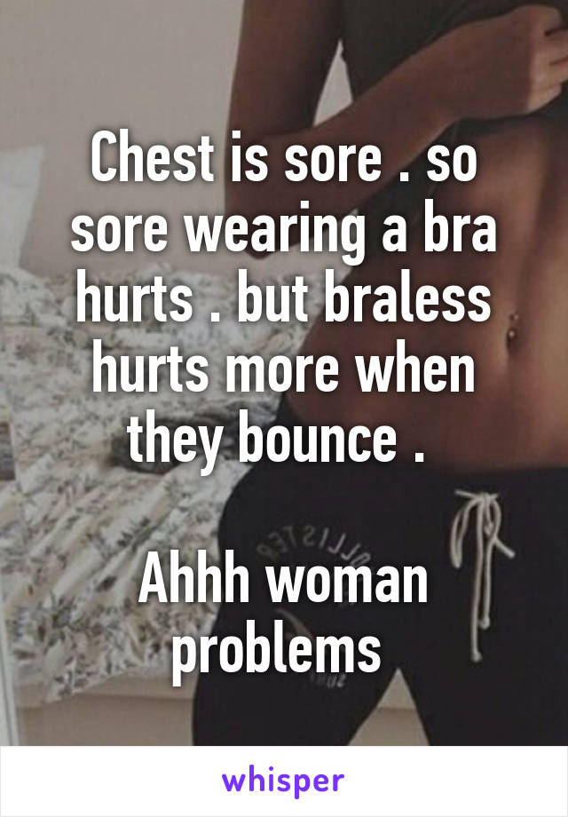 Chest is sore . so sore wearing a bra hurts . but braless hurts more when they bounce . 

Ahhh woman problems 