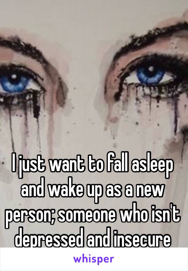 I just want to fall asleep and wake up as a new person; someone who isn't depressed and insecure