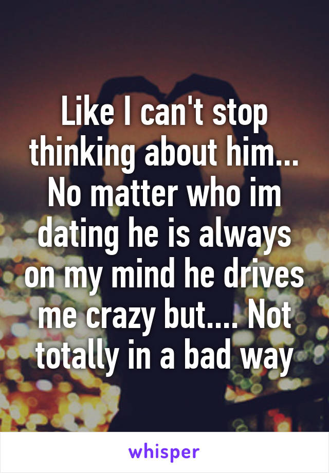 Like I can't stop thinking about him... No matter who im dating he is always on my mind he drives me crazy but.... Not totally in a bad way