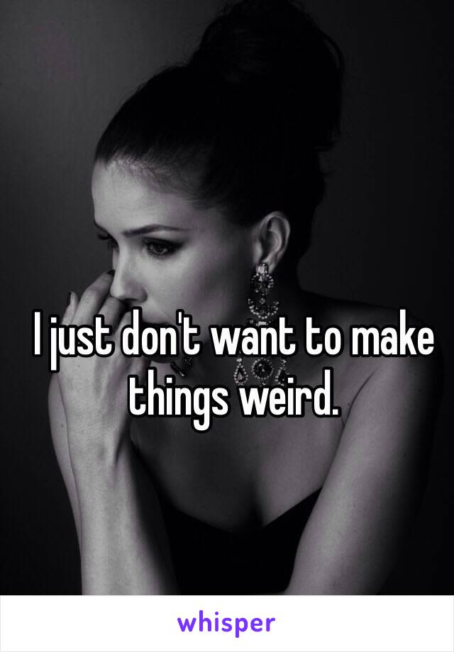 I just don't want to make things weird. 