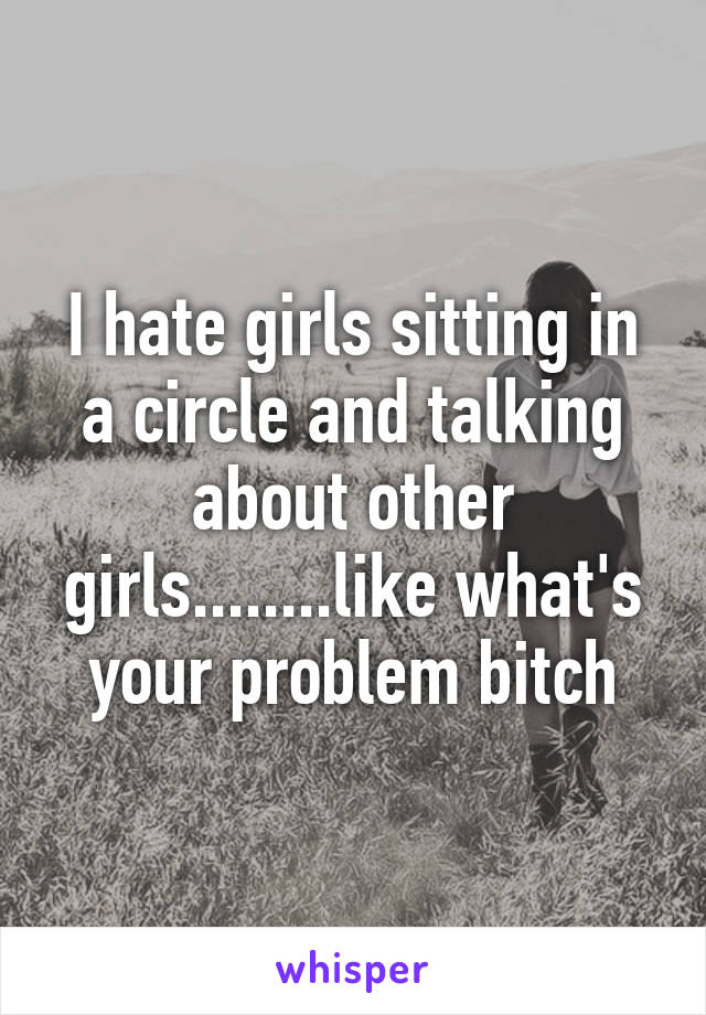 I hate girls sitting in a circle and talking about other girls........like what's your problem bitch