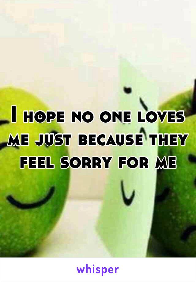 I hope no one loves me just because they feel sorry for me 