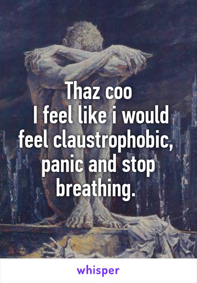 Thaz coo
 I feel like i would feel claustrophobic,  panic and stop breathing. 