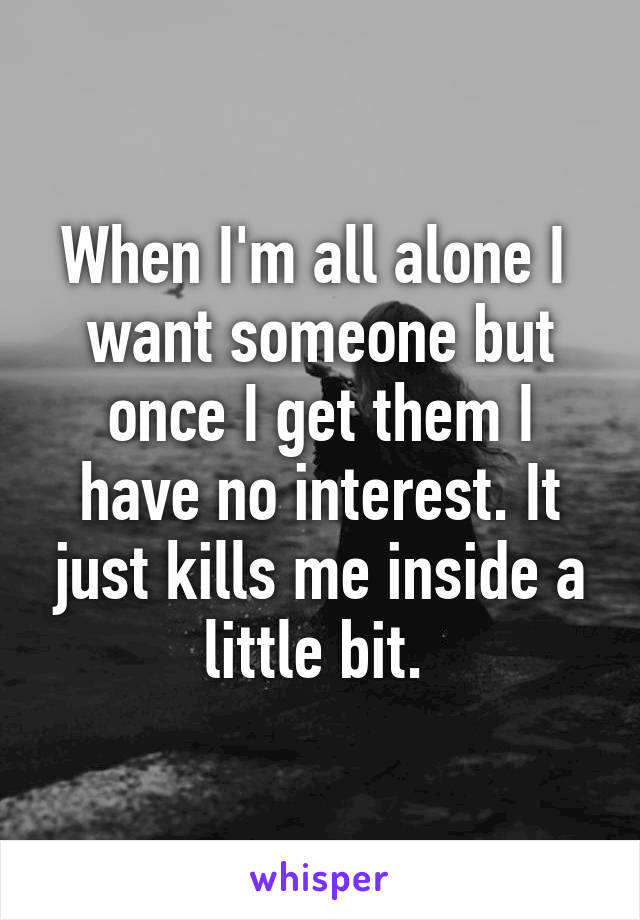 When I'm all alone I  want someone but once I get them I have no interest. It just kills me inside a little bit. 