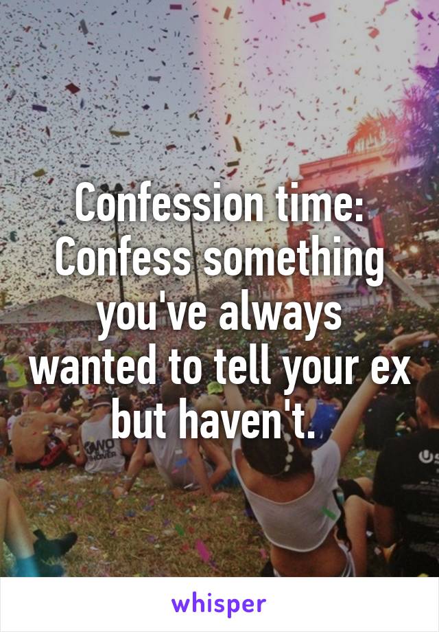 Confession time: Confess something you've always wanted to tell your ex but haven't. 