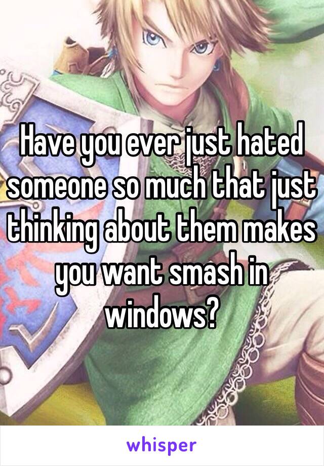 Have you ever just hated someone so much that just thinking about them makes you want smash in windows?